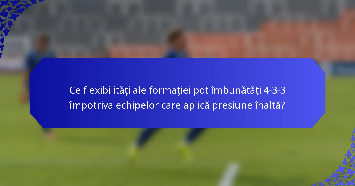 Ce flexibilități ale formației pot îmbunătăți 4-3-3 împotriva echipelor care aplică presiune înaltă?
